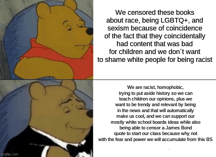 The New York & Pennsylvania school board in a nutshell | We censored these books about race, being LGBTQ+, and sexism because of coincidence of the fact that they coincidentally had content that was bad for children and we don´t want to shame white people for being racist; We are racist, homophobic, trying to put aside history so we can teach children our opinions, plus we want to be trendy and relevant by being in the news and that will automatically make us cool, and we can support our mostly white school boards ideas while also being able to censor a James Bond quote to start our class because why not with the fear and power we will accumulate from this BS | image tagged in memes,tuxedo winnie the pooh,racism,school,censorship | made w/ Imgflip meme maker