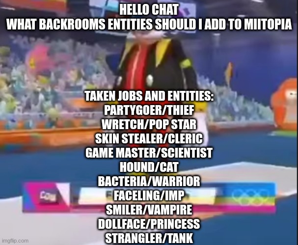 eggman nega | HELLO CHAT
WHAT BACKROOMS ENTITIES SHOULD I ADD TO MIITOPIA; TAKEN JOBS AND ENTITIES:
PARTYGOER/THIEF

WRETCH/POP STAR

SKIN STEALER/CLERIC

GAME MASTER/SCIENTIST

HOUND/CAT

BACTERIA/WARRIOR

FACELING/IMP

SMILER/VAMPIRE

DOLLFACE/PRINCESS

STRANGLER/TANK | image tagged in eggman nega | made w/ Imgflip meme maker