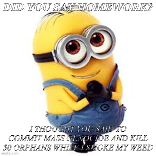 did you say homework | DID YOU SAY HOMEWORK? I THOUGHT YOU SAID TO COMMIT MASS GENOCIDE AND KILL 50 ORPHANS WHILE I SMOKE MY WEED | image tagged in minons,cursed image | made w/ Imgflip meme maker