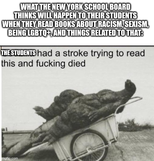 Lesson: Don´t deny history or facts or I make fun of you and ridicule you with tons of memes | WHAT THE NEW YORK SCHOOL BOARD THINKS WILL HAPPEN TO THEIR STUDENTS WHEN THEY READ BOOKS ABOUT RACISM, SEXISM, BEING LGBTQ+, AND THINGS RELATED TO THAT:; THE STUDENTS | image tagged in blank square,godzilla,school | made w/ Imgflip meme maker