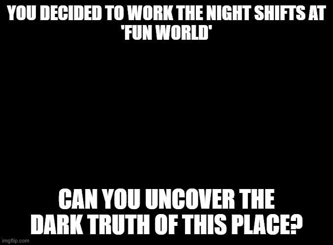 Fun World Horror RP | YOU DECIDED TO WORK THE NIGHT SHIFTS AT
'FUN WORLD'; CAN YOU UNCOVER THE DARK TRUTH OF THIS PLACE? | image tagged in blank black,horror,rp,fun world | made w/ Imgflip meme maker