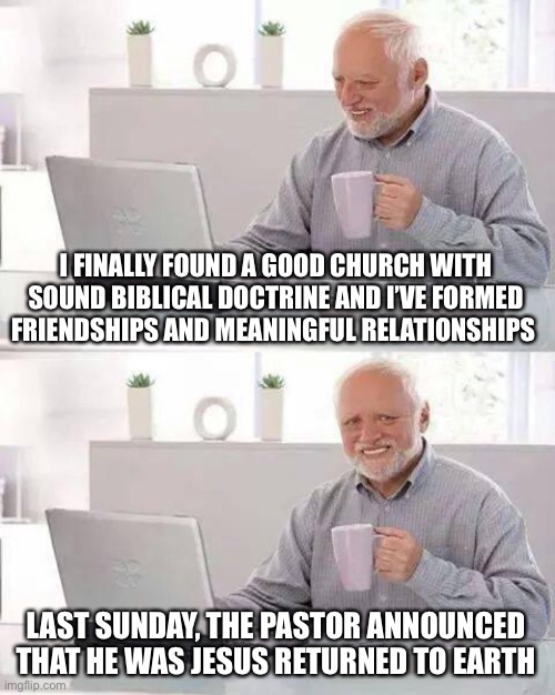 Some churches lure you in with what sounds like “sound biblical doctrine”, warm fellowship, and then BAM!! |  I FINALLY FOUND A GOOD CHURCH WITH SOUND BIBLICAL DOCTRINE AND I’VE FORMED FRIENDSHIPS AND MEANINGFUL RELATIONSHIPS; LAST SUNDAY, THE PASTOR ANNOUNCED THAT HE WAS JESUS RETURNED TO EARTH | image tagged in memes,hide the pain harold,cult,trap,indoctrination | made w/ Imgflip meme maker