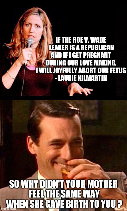 Laurie's Liberal Logic |  IF THE ROE V. WADE
 LEAKER IS A REPUBLICAN

AND IF I GET PREGNANT
 DURING OUR LOVE MAKING, 
I WILL JOYFULLY ABORT OUR FETUS
- LAURIE KILMARTIN; SO WHY DIDN'T YOUR MOTHER 
FEEL THE SAME WAY WHEN SHE GAVE BIRTH TO YOU ? | image tagged in drinking guy,laurie,msnbc,liberals,democrats,scotus | made w/ Imgflip meme maker