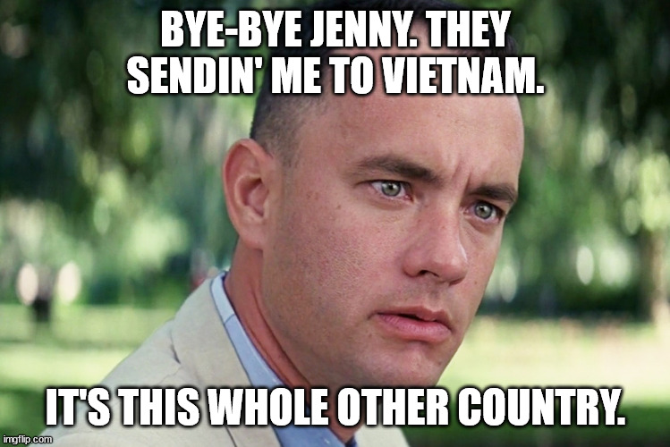 Gump circa '66 | BYE-BYE JENNY. THEY SENDIN' ME TO VIETNAM. IT'S THIS WHOLE OTHER COUNTRY. | image tagged in memes,and just like that | made w/ Imgflip meme maker