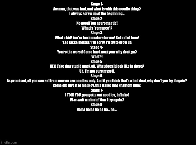 Parappa 2 fail quotes, but with Infinite. | Stage 1-
Aw man, that was bad, and what is with this noodle thing?
I always screw up at the beginning...
Stage 2-
No good! You not romantic!
What is "romance"?
Stage 3-
What a kid! You're too immature for me! Get out of here!
*sad jackal noises* I'm sorry, I'll try to grow up.
Stage 4- 
You're the worst! Come back next year why don't ya?
What?!
Stage 5-
HEY! Take that stupid mask off. What does it look like in there?
Uh, I'm not sure myself.
Stage 6-
As promised, all you can eat from now on are noodles only. And if you think that's a bad deal, why don't you try it again?
Come on! Give it to me! Hey, this is like that Phantom Ruby.
Stage 7-
I TOLD YOU, you gotta eat noodles, Infinite!
W-w-wait a minute! Can I try again?
Stage 8-
Ha ha ha ha ha ha ha... ha... | image tagged in blank black,parappa,sonic forces | made w/ Imgflip meme maker