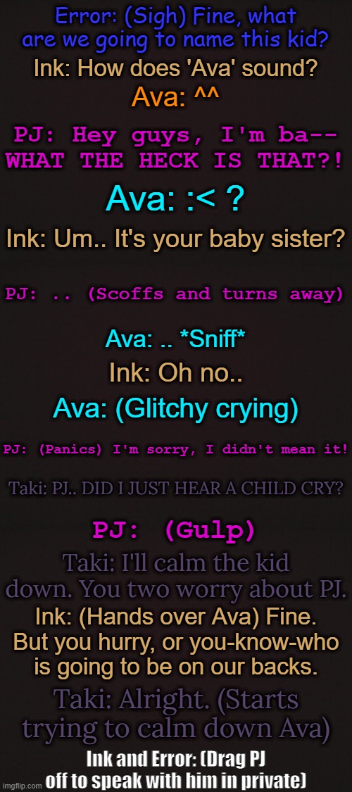 Part Two to this: https://imgflip.com/i/6djczj | Error: (Sigh) Fine, what are we going to name this kid? Ink: How does 'Ava' sound? Ava: ^^; PJ: Hey guys, I'm ba-- WHAT THE HECK IS THAT?! Ava: :< ? Ink: Um.. It's your baby sister? PJ: .. (Scoffs and turns away); Ava: .. *Sniff*; Ink: Oh no.. Ava: (Glitchy crying); PJ: (Panics) I'm sorry, I didn't mean it! Taki: PJ.. DID I JUST HEAR A CHILD CRY? PJ: (Gulp); Taki: I'll calm the kid down. You two worry about PJ. Ink: (Hands over Ava) Fine. But you hurry, or you-know-who is going to be on our backs. Taki: Alright. (Starts trying to calm down Ava); Ink and Error: (Drag PJ off to speak with him in private) | made w/ Imgflip meme maker