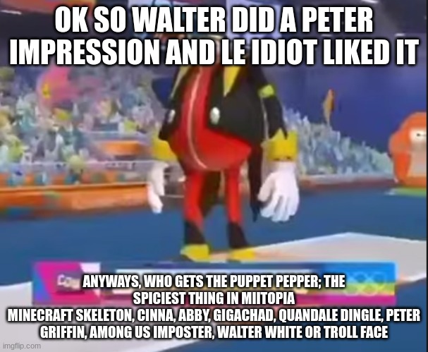 eggman nega | OK SO WALTER DID A PETER IMPRESSION AND LE IDIOT LIKED IT; ANYWAYS, WHO GETS THE PUPPET PEPPER; THE SPICIEST THING IN MIITOPIA
MINECRAFT SKELETON, CINNA, ABBY, GIGACHAD, QUANDALE DINGLE, PETER GRIFFIN, AMONG US IMPOSTER, WALTER WHITE OR TROLL FACE | image tagged in eggman nega | made w/ Imgflip meme maker