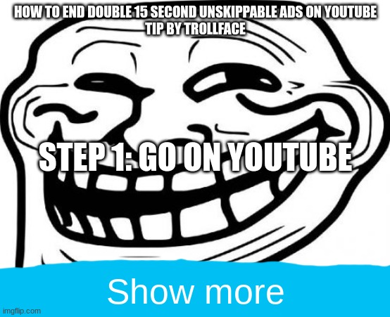 Troll Face Meme | HOW TO END DOUBLE 15 SECOND UNSKIPPABLE ADS ON YOUTUBE

TIP BY TROLLFACE; STEP 1: GO ON YOUTUBE; Show more | image tagged in memes,troll face | made w/ Imgflip meme maker