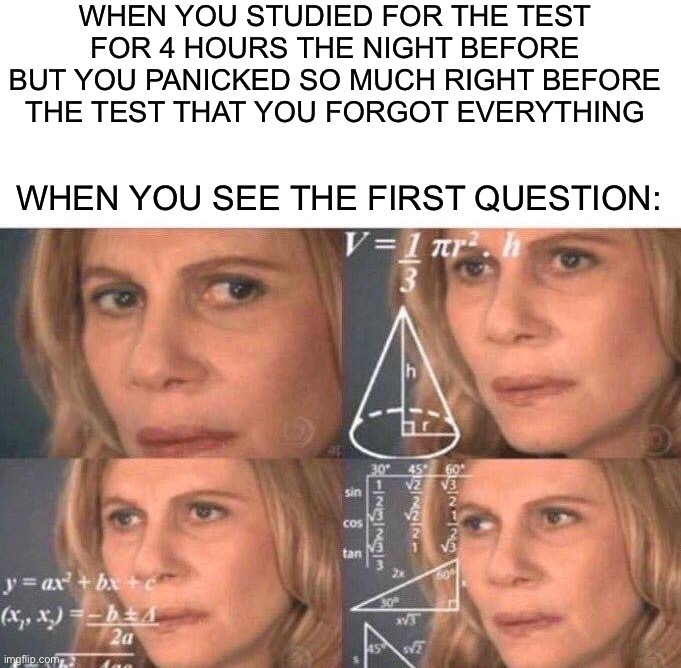 This happened to me this morning |  WHEN YOU STUDIED FOR THE TEST FOR 4 HOURS THE NIGHT BEFORE BUT YOU PANICKED SO MUCH RIGHT BEFORE THE TEST THAT YOU FORGOT EVERYTHING; WHEN YOU SEE THE FIRST QUESTION: | image tagged in math lady/confused lady,memes,funny,true story,sad,test | made w/ Imgflip meme maker