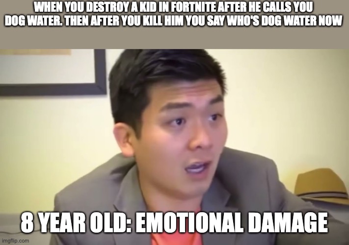 Me when I play Fortnite | WHEN YOU DESTROY A KID IN FORTNITE AFTER HE CALLS YOU DOG WATER. THEN AFTER YOU KILL HIM YOU SAY WHO'S DOG WATER NOW; 8 YEAR OLD: EMOTIONAL DAMAGE | image tagged in emotional damage | made w/ Imgflip meme maker