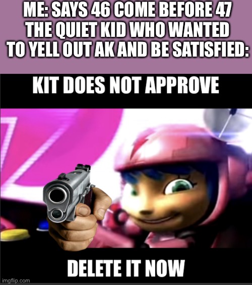 You know, I had to it the em | ME: SAYS 46 COME BEFORE 47
THE QUIET KID WHO WANTED TO YELL OUT AK AND BE SATISFIED: | image tagged in kit does not approved,gun,quiet kid,ak47,oh wow are you actually reading these tags,stop reading the tags | made w/ Imgflip meme maker