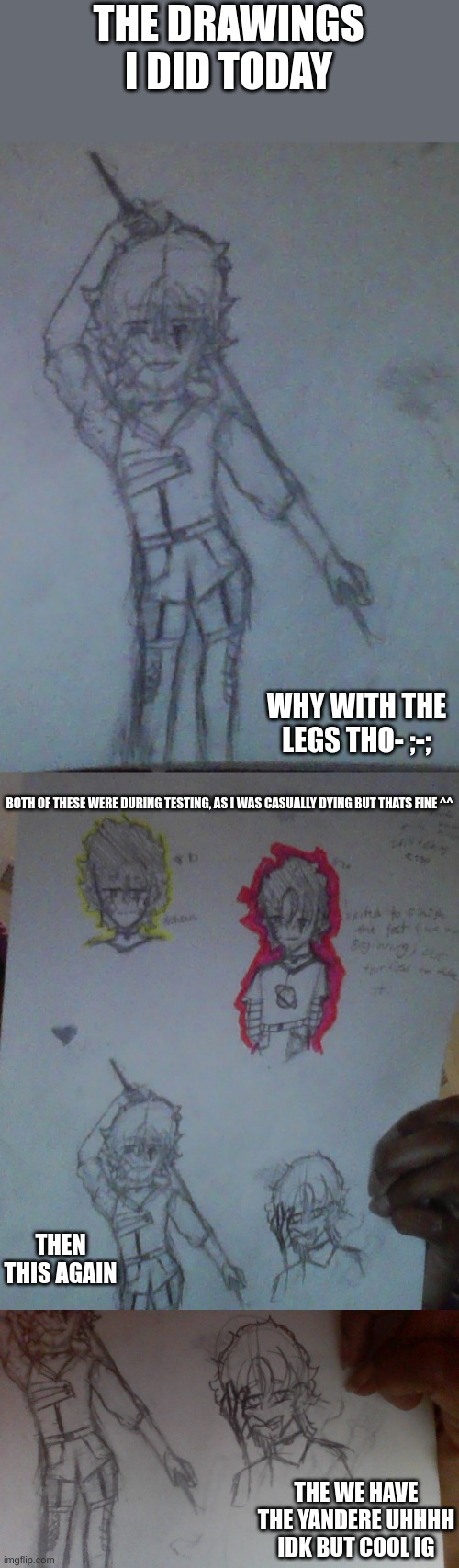 Hello and good bye (i gotta go in like 5 mins but i jus wanted to post somethin) | THE DRAWINGS I DID TODAY; WHY WITH THE LEGS THO- ;-;; BOTH OF THESE WERE DURING TESTING, AS I WAS CASUALLY DYING BUT THATS FINE ^^; THEN THIS AGAIN; THE WE HAVE THE YANDERE UHHHH IDK BUT COOL IG | made w/ Imgflip meme maker