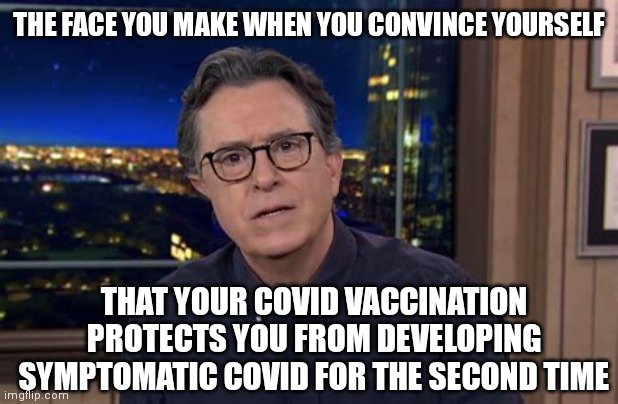 STEPHEN COLBERT GETS 'IT' AGAIN |  THE FACE YOU MAKE WHEN YOU CONVINCE YOURSELF; THAT YOUR COVID VACCINATION PROTECTS YOU FROM DEVELOPING SYMPTOMATIC COVID FOR THE SECOND TIME | image tagged in stephen colbert face u make,stephen colbert,covid-19,covid vaccine,coronavirus,late night | made w/ Imgflip meme maker