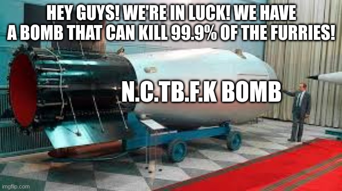 we have a bomb. We have 2,we can use it to kill the furries. do not use it yet,but when the time comes,we will | HEY GUYS! WE'RE IN LUCK! WE HAVE A BOMB THAT CAN KILL 99.9% OF THE FURRIES! N.C.TB.F.K BOMB | image tagged in tsar bomba,anti furries,we have a bomb | made w/ Imgflip meme maker