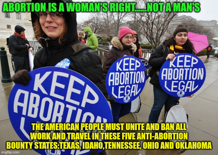 Abort | ABORTION IS A WOMAN'S RIGHT......NOT A MAN'S; THE AMERICAN PEOPLE MUST UNITE AND BAN ALL WORK AND TRAVEL IN THESE FIVE ANTI-ABORTION BOUNTY STATES:TEXAS, IDAHO,TENNESSEE, OHIO AND OKLAHOMA | image tagged in abort | made w/ Imgflip meme maker