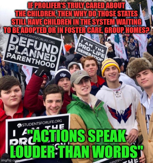 Maga prolife | IF PROLIFER'S TRULY CARED ABOUT THE CHILDREN, THEN WHY DO THOSE STATES STILL HAVE CHILDREN IN THE SYSTEM WAITING TO BE ADOPTED OR IN FOSTER CARE, GROUP HOMES? "ACTIONS SPEAK LOUDER THAN WORDS" | image tagged in maga prolife | made w/ Imgflip meme maker