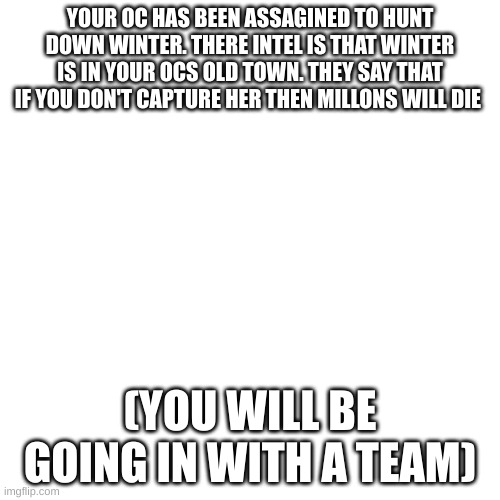 lore in comments | YOUR OC HAS BEEN ASSAGINED TO HUNT DOWN WINTER. THERE INTEL IS THAT WINTER IS IN YOUR OCS OLD TOWN. THEY SAY THAT IF YOU DON'T CAPTURE HER THEN MILLONS WILL DIE; (YOU WILL BE GOING IN WITH A TEAM) | image tagged in memes,blank transparent square | made w/ Imgflip meme maker