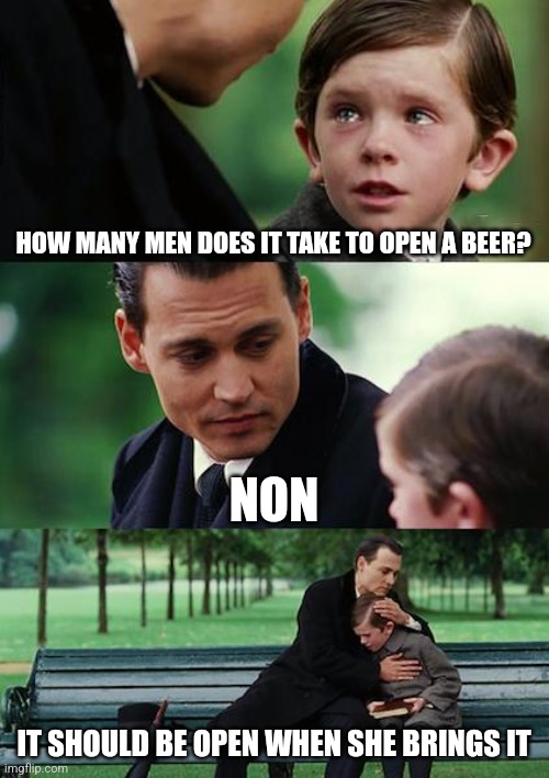 Finding Neverland Meme | HOW MANY MEN DOES IT TAKE TO OPEN A BEER? NON; IT SHOULD BE OPEN WHEN SHE BRINGS IT | image tagged in memes,finding neverland | made w/ Imgflip meme maker