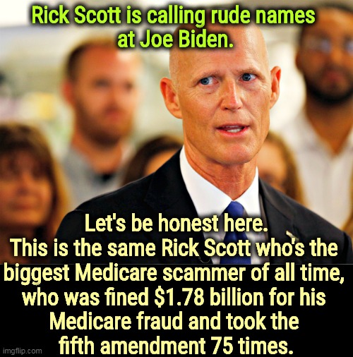 Consider the source. Republicans are so filthy. | Rick Scott is calling rude names 
at Joe Biden. Let's be honest here.
This is the same Rick Scott who's the 

biggest Medicare scammer of all time, 
who was fined $1.78 billion for his 
Medicare fraud and took the 
fifth amendment 75 times. | image tagged in rick scott the biggest medicare scammer of his time,republican,potty,mouth,criminal,fraud | made w/ Imgflip meme maker