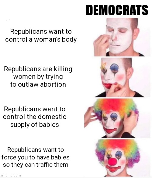 The Clown world progression of delusion | DEMOCRATS; Republicans want to control a woman's body; Republicans are killing
women by trying
to outlaw abortion; Republicans want to
control the domestic
supply of babies; Republicans want to force you to have babies so they can traffic them | image tagged in memes,clown applying makeup,democrats,liberals,abortion | made w/ Imgflip meme maker