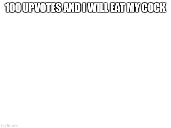 Blank White Template | 100 UPVOTES AND I WILL EAT MY COCK | image tagged in blank white template | made w/ Imgflip meme maker