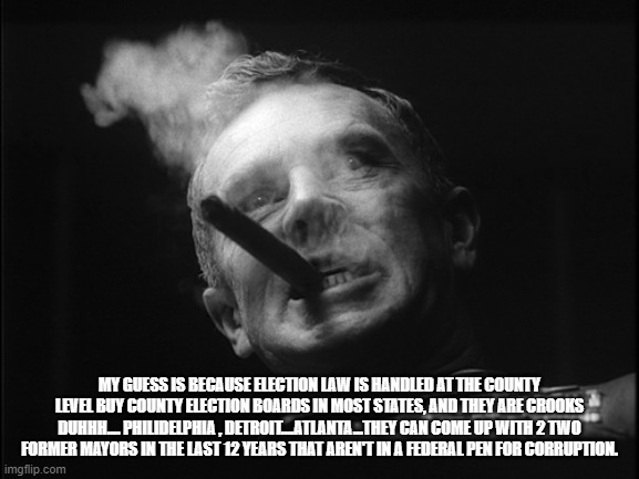 General Ripper (Dr. Strangelove) | MY GUESS IS BECAUSE ELECTION LAW IS HANDLED AT THE COUNTY LEVEL BUY COUNTY ELECTION BOARDS IN MOST STATES, AND THEY ARE CROOKS DUHHH.... PHI | image tagged in general ripper dr strangelove | made w/ Imgflip meme maker