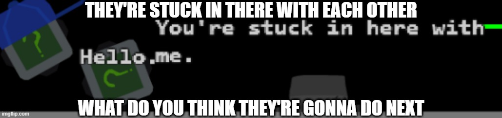 THEY'RE STUCK IN THERE WITH EACH OTHER; WHAT DO YOU THINK THEY'RE GONNA DO NEXT | made w/ Imgflip meme maker