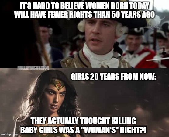 Killing baby girls is a "women's rights" issue? | IT'S HARD TO BELIEVE WOMEN BORN TODAY WILL HAVE FEWER RIGHTS THAN 50 YEARS AGO; GIRLS 20 YEARS FROM NOW:; NULLIFYABORTION; THEY ACTUALLY THOUGHT KILLING BABY GIRLS WAS A "WOMAN'S" RIGHT?! | image tagged in wonder woman,mashup,prolife,abortion is murder,abortion,womens rights | made w/ Imgflip meme maker