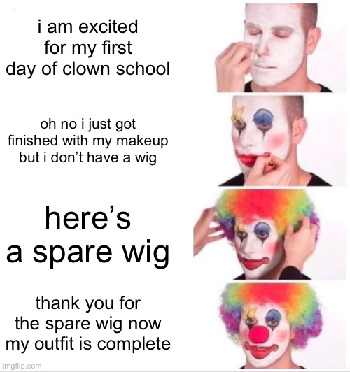 anti meme #3 | i am excited for my first day of clown school; oh no i just got finished with my makeup but i don’t have a wig; here’s a spare wig; thank you for the spare wig now my outfit is complete | made w/ Imgflip meme maker