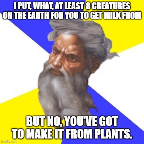 Advice God | I PUT, WHAT, AT LEAST 8 CREATURES ON THE EARTH FOR YOU TO GET MILK FROM; BUT NO, YOU'VE GOT TO MAKE IT FROM PLANTS. | image tagged in memes,advice god,milk,animals,plants,got milk | made w/ Imgflip meme maker