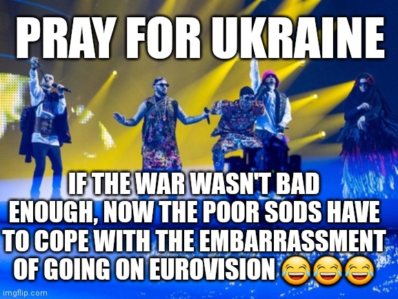 War is Hell, but Eurovision is worse! | PRAY FOR UKRAINE; IF THE WAR WASN'T BAD ENOUGH, NOW THE POOR SODS HAVE TO COPE WITH THE EMBARRASSMENT OF GOING ON EUROVISION 😂😂😂 | image tagged in eurovision,ukraine,embarassing,bad music,lol so funny,facepalm | made w/ Imgflip meme maker