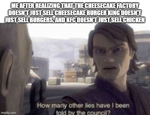 How many other lies have i been told by the council | ME AFTER REALIZING THAT THE CHEESECAKE FACTORY DOESN'T JUST SELL CHEESECAKE BURGER KING DOESN'T JUST SELL BURGERS, AND KFC DOESN'T JUST SELL CHICKEN | image tagged in how many other lies have i been told by the council | made w/ Imgflip meme maker
