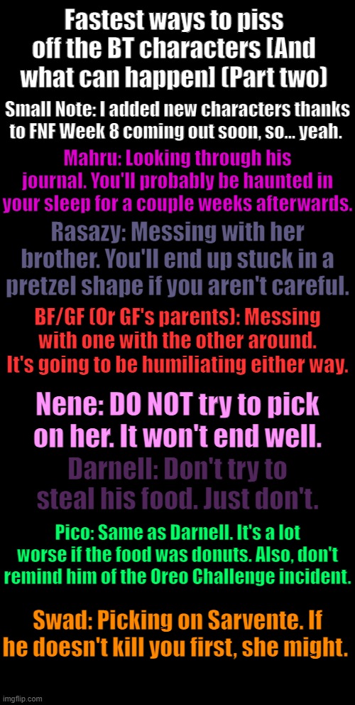 Fastest Ways to PO my characters [and what can happen] (Part 2) | Fastest ways to piss off the BT characters [And what can happen] (Part two); Small Note: I added new characters thanks to FNF Week 8 coming out soon, so... yeah. Mahru: Looking through his journal. You'll probably be haunted in your sleep for a couple weeks afterwards. Rasazy: Messing with her brother. You'll end up stuck in a pretzel shape if you aren't careful. BF/GF (Or GF's parents): Messing with one with the other around. It's going to be humiliating either way. Nene: DO NOT try to pick on her. It won't end well. Darnell: Don't try to steal his food. Just don't. Pico: Same as Darnell. It's a lot worse if the food was donuts. Also, don't remind him of the Oreo Challenge incident. Swad: Picking on Sarvente. If he doesn't kill you first, she might. | image tagged in added new characters,bc of,fnf,week 8,coming out soon | made w/ Imgflip meme maker