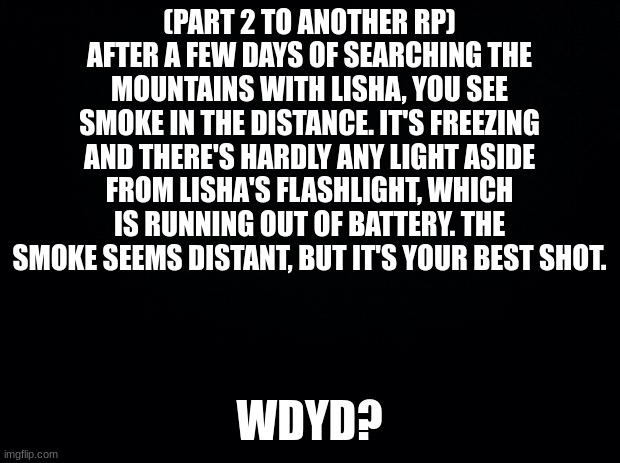 I suggest doing part 1 first |  (PART 2 TO ANOTHER RP) AFTER A FEW DAYS OF SEARCHING THE MOUNTAINS WITH LISHA, YOU SEE SMOKE IN THE DISTANCE. IT'S FREEZING AND THERE'S HARDLY ANY LIGHT ASIDE FROM LISHA'S FLASHLIGHT, WHICH IS RUNNING OUT OF BATTERY. THE SMOKE SEEMS DISTANT, BUT IT'S YOUR BEST SHOT. WDYD? | image tagged in black background | made w/ Imgflip meme maker