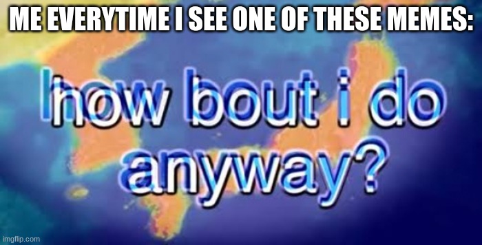 How bout i do anyway | ME EVERYTIME I SEE ONE OF THESE MEMES: | image tagged in how bout i do anyway | made w/ Imgflip meme maker