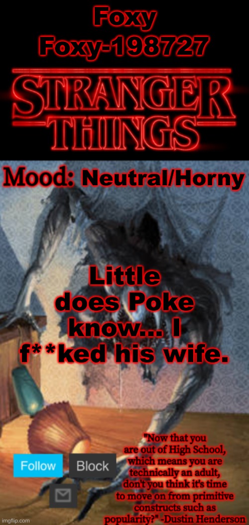 Stranger Things Announcement (Made by Foxy-198727) | Foxy; Foxy-198727; Neutral/Horny; Little does Poke know... I f**ked his wife. | image tagged in stranger things announcement made by foxy-198727 | made w/ Imgflip meme maker