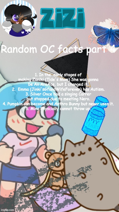 ZiZi2.0(Ty Laks!) | 1. In the  early stages of making Zaniki (Tide's Mom) She was gonna be An AroAce, but I changed it.
2.  Emma (Jinki'sGfandWifeForever) has Autism.
3. Silver Once had a singing Carrer but stopped due to meeting Nero.
4. Pumpkin can become and Anthro Bunny but never uses it.
5. Mina Physcially cannot throw up. Random OC facts part 4 | image tagged in zizi2 0 ty laks | made w/ Imgflip meme maker