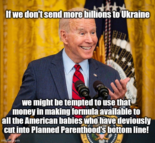 Inflation Joe explains why he wants more and more billions sent to Ukraine | If we don't send more billions to Ukraine; we might be tempted to use that money in making formula available to all the American babies who have deviously cut into Planned Parenthood's bottom line! | image tagged in smarmy grinning biden,ukraine,fiscal waste,baby formula shortage,abortion,joe biden inflation | made w/ Imgflip meme maker