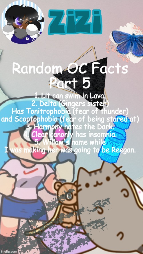 ZiZi2.0(Ty Laks!) | 1. Lit can swim in Lava.
2. Delta (Gingers sister) Has Tonitrophobia (fear of thunder) and Scoptophobia (fear of being stared at)
3. Harmony hates the Dark.
4. Clear canonly has insomnia.
5. Willow's name while I was making her was going to be Reegan. Random OC Facts
Part 5 | image tagged in zizi2 0 ty laks | made w/ Imgflip meme maker