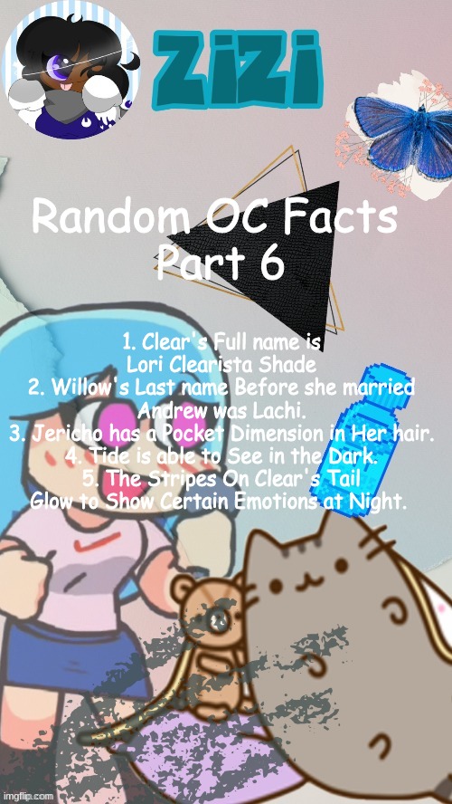 ZiZi2.0(Ty Laks!) | Random OC Facts 
Part 6; 1. Clear's Full name is Lori Clearista Shade
2. Willow's Last name Before she married Andrew was Lachi.
3. Jericho has a Pocket Dimension in Her hair.
4. Tide is able to See in the Dark.
5. The Stripes On Clear's Tail Glow to Show Certain Emotions at Night. | image tagged in zizi2 0 ty laks | made w/ Imgflip meme maker