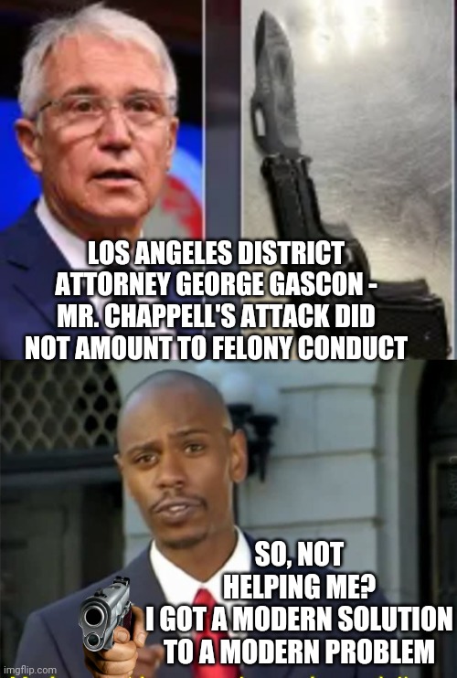 Dave's Got An Idea | LOS ANGELES DISTRICT ATTORNEY GEORGE GASCON -
MR. CHAPPELL'S ATTACK DID NOT AMOUNT TO FELONY CONDUCT; SO, NOT HELPING ME?
I GOT A MODERN SOLUTION TO A MODERN PROBLEM | image tagged in modern problems require modern solutions,liberals,gascon,da,dave chappelle | made w/ Imgflip meme maker