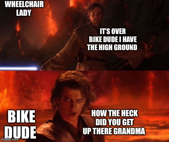 It's Over, Anakin, I Have the High Ground | WHEELCHAIR LADY BIKE DUDE IT’S OVER BIKE DUDE I HAVE THE HIGH GROUND HOW THE HECK DID YOU GET UP THERE GRANDMA | image tagged in it's over anakin i have the high ground | made w/ Imgflip meme maker