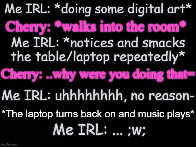 I'm just that bored- | Me IRL: *doing some digital art*; Cherry: *walks into the room*; Me IRL: *notices and smacks the table/laptop repeatedly*; Cherry: ..why were you doing that=; Me IRL: uhhhhhhhh, no reason-; *The laptop turns back on and music plays*; Me IRL: ... ;w; | image tagged in blck | made w/ Imgflip meme maker