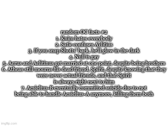 Blank White Template | random OC facts #2
1. Knim hates everybody
2. Satic confuses Avlitius
3. If you snap Shotts' back, he'll glow in the dark
4. Null is gay
5. Aerus and Aelitinus get married at one point, despite being brothers
6. Atheas still mourns his dead friend, Spirit, despite knowing that they were never actual friends, and that Spirit is always right next to him
7. Aesieltus-B eventually committed suicide due to not being able to handle Aesieltus-A anymore, killing them both | image tagged in blank white template | made w/ Imgflip meme maker