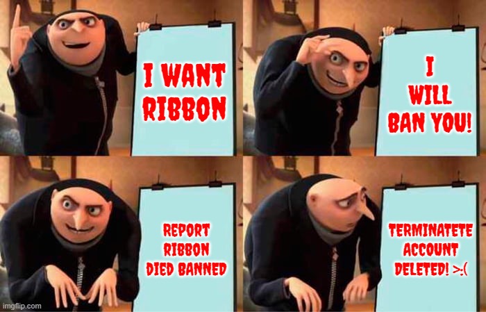 I WILL KILL YOU!!!!!!!! >:( D:< | i want ribbon I WILL BAN YOU! Report ribbon died BANNED TERMINATETE
ACCOUNT
DELETED! >:( | image tagged in memes,gru's plan | made w/ Imgflip meme maker