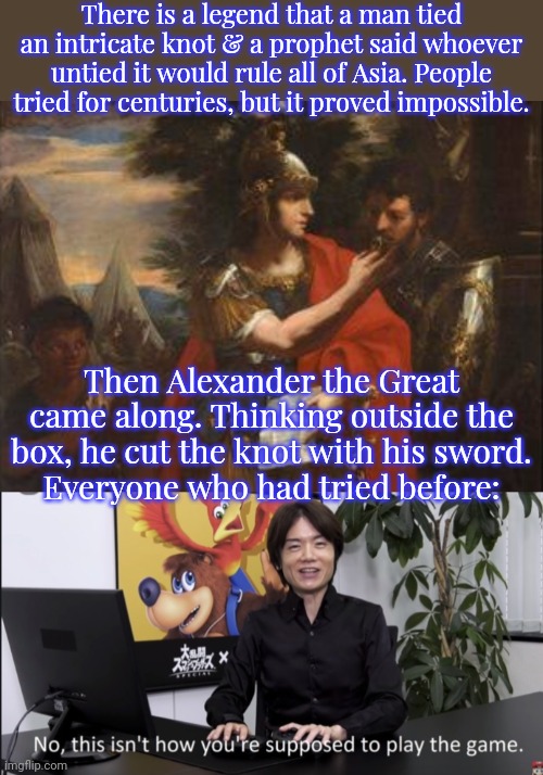 Why didn't any of us think of that?! | There is a legend that a man tied an intricate knot & a prophet said whoever untied it would rule all of Asia. People tried for centuries, but it proved impossible. Then Alexander the Great came along. Thinking outside the box, he cut the knot with his sword.
Everyone who had tried before: | image tagged in alexander and hephaestus,no that s not how your supposed to play the game,greek mythology,cognitive dissonance | made w/ Imgflip meme maker