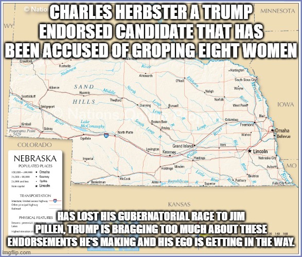 A trump Endorsed Candidate has lost in the Cornhusker State | CHARLES HERBSTER A TRUMP ENDORSED CANDIDATE THAT HAS BEEN ACCUSED OF GROPING EIGHT WOMEN; HAS LOST HIS GUBERNATORIAL RACE TO JIM PILLEN, TRUMP IS BRAGGING TOO MUCH ABOUT THESE ENDORSEMENTS HE'S MAKING AND HIS EGO IS GETTING IN THE WAY. | image tagged in nebraska,trump endorse,groping,governor,race | made w/ Imgflip meme maker