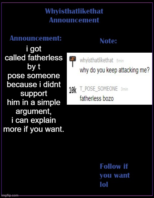 bro make him stop | i got called fatherless by t pose someone because i didnt support him in a simple argument, i can explain more if you want. | image tagged in whyisthatlikethat announcement template | made w/ Imgflip meme maker