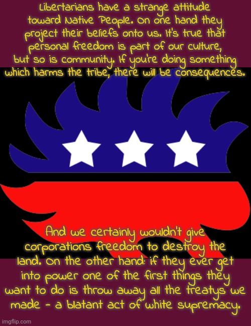 Just as bad as the major parties. | Libertarians have a strange attitude toward Native People. On one hand they project their beliefs onto us. It's true that personal freedom is part of our culture, but so is community. If you're doing something which harms the tribe, there will be consequences. And we certainly wouldn't give corporations freedom to destroy the land. On the other hand: if they ever get into power one of the first things they want to do is throw away all the treatys we
made - a blatant act of white supremacy. | image tagged in libertarian hedgehog transparent,lies,racism,independent,third party | made w/ Imgflip meme maker