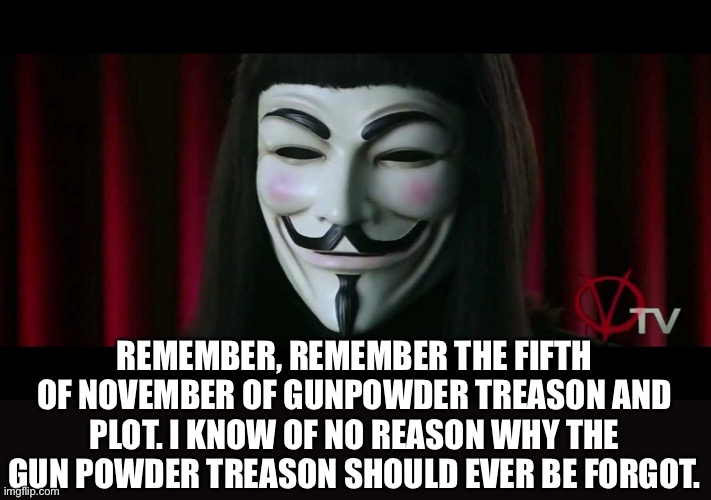 V FOR VENDETTA | REMEMBER, REMEMBER THE FIFTH OF NOVEMBER OF GUNPOWDER TREASON AND PLOT. I KNOW OF NO REASON WHY THE GUN POWDER TREASON SHOULD EVER BE FORGOT | image tagged in v for vendetta | made w/ Imgflip meme maker